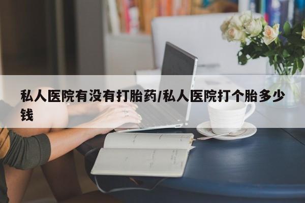 打胎药联系方式私人医院有没有打胎药/私人医院打个胎多少钱