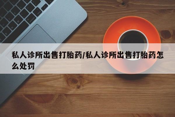 打胎药联系方式私人诊所出售打胎药/私人诊所出售打胎药怎么处罚