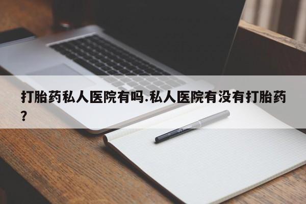 打胎药联系方式打胎药私人医院有吗.私人医院有没有打胎药？
