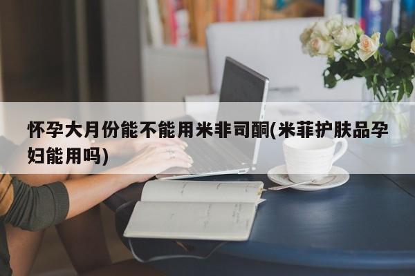 打胎药联系方式怀孕大月份能不能用米非司酮(米菲护肤品孕妇能用吗)