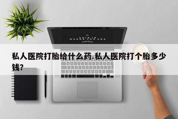 打胎药联系方式私人医院打胎给什么药.私人医院打个胎多少钱？