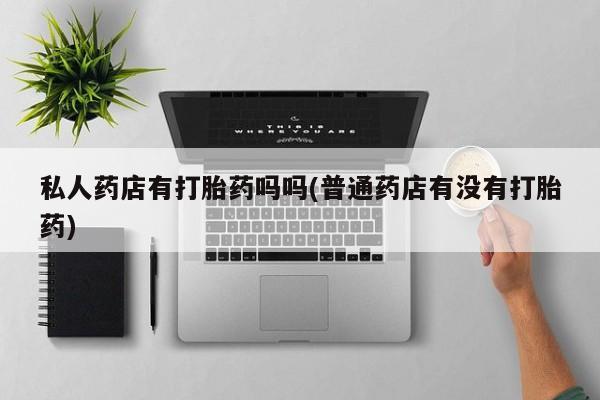 打胎药联系方式私人药店有打胎药吗吗(普通药店有没有打胎药)