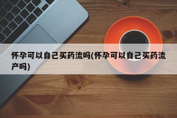 打胎药联系方式怀孕可以自己买药流吗(怀孕可以自己买药流产吗)