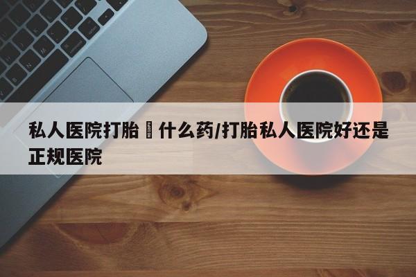 打胎药联系方式私人医院打胎給什么药/打胎私人医院好还是正规医院
