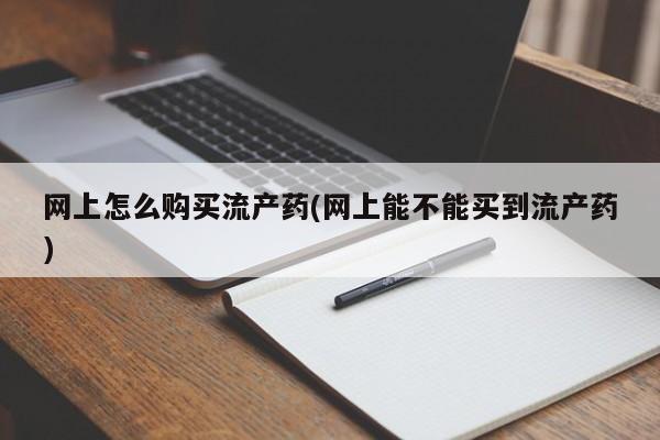 打胎药联系方式网上怎么购买流产药(网上能不能买到流产药)
